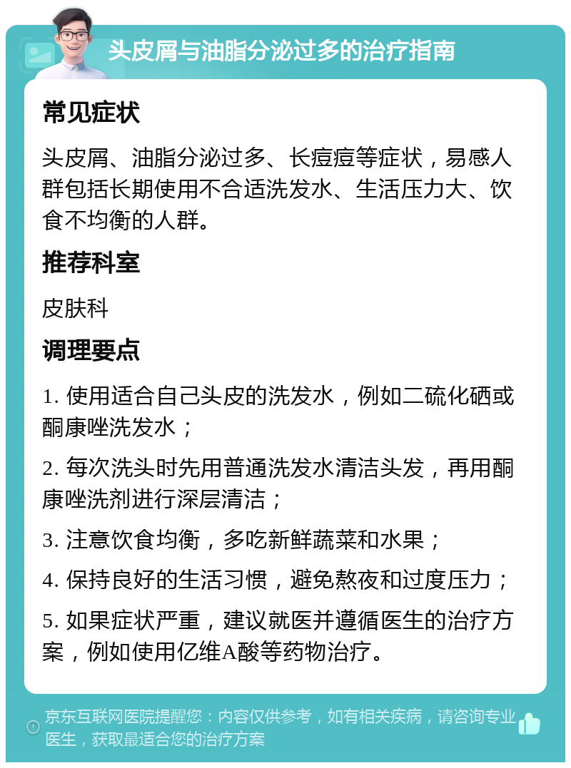 头皮屑与油脂分泌过多的治疗指南 常见症状 头皮屑、油脂分泌过多、长痘痘等症状，易感人群包括长期使用不合适洗发水、生活压力大、饮食不均衡的人群。 推荐科室 皮肤科 调理要点 1. 使用适合自己头皮的洗发水，例如二硫化硒或酮康唑洗发水； 2. 每次洗头时先用普通洗发水清洁头发，再用酮康唑洗剂进行深层清洁； 3. 注意饮食均衡，多吃新鲜蔬菜和水果； 4. 保持良好的生活习惯，避免熬夜和过度压力； 5. 如果症状严重，建议就医并遵循医生的治疗方案，例如使用亿维A酸等药物治疗。