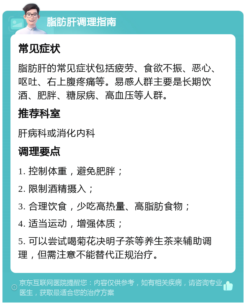 脂肪肝调理指南 常见症状 脂肪肝的常见症状包括疲劳、食欲不振、恶心、呕吐、右上腹疼痛等。易感人群主要是长期饮酒、肥胖、糖尿病、高血压等人群。 推荐科室 肝病科或消化内科 调理要点 1. 控制体重，避免肥胖； 2. 限制酒精摄入； 3. 合理饮食，少吃高热量、高脂肪食物； 4. 适当运动，增强体质； 5. 可以尝试喝菊花决明子茶等养生茶来辅助调理，但需注意不能替代正规治疗。