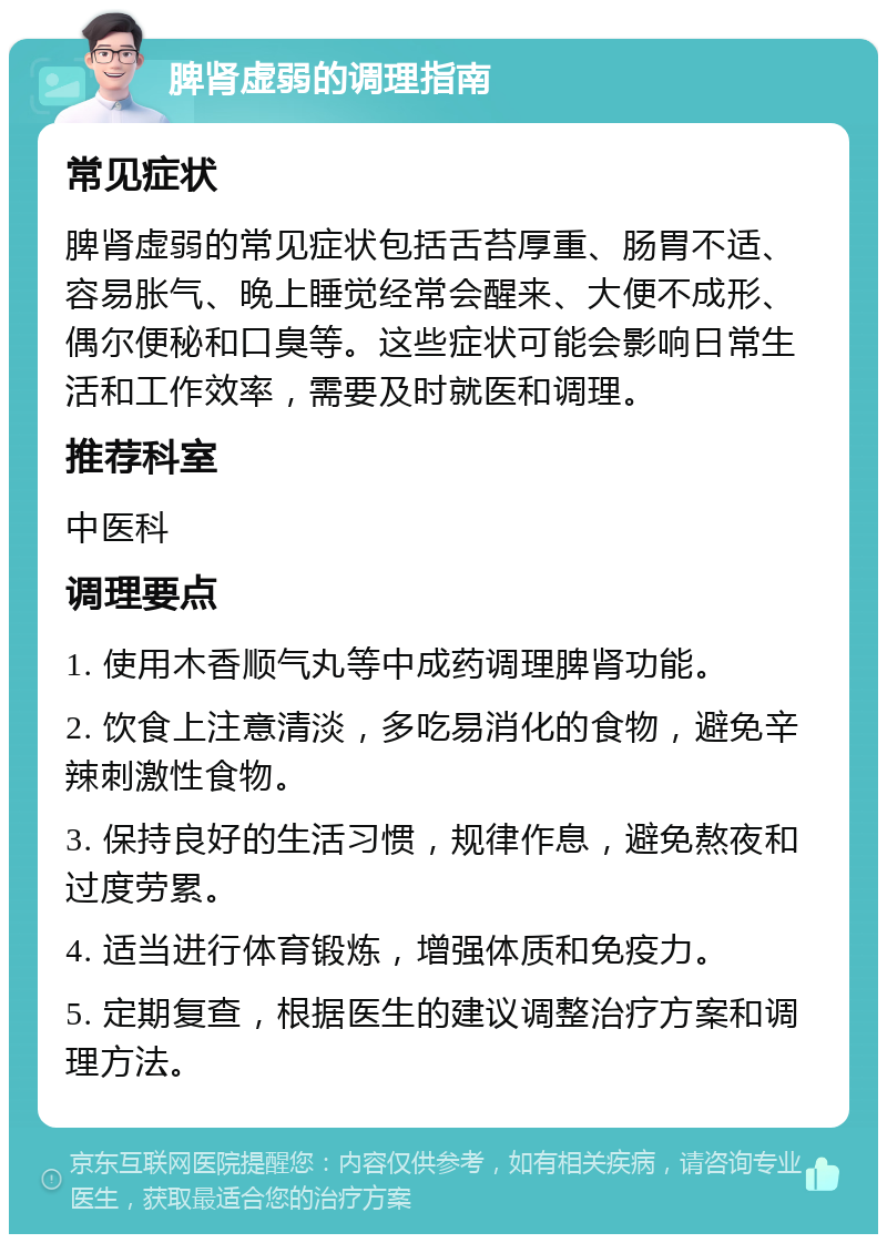 脾肾虚弱的调理指南 常见症状 脾肾虚弱的常见症状包括舌苔厚重、肠胃不适、容易胀气、晚上睡觉经常会醒来、大便不成形、偶尔便秘和口臭等。这些症状可能会影响日常生活和工作效率，需要及时就医和调理。 推荐科室 中医科 调理要点 1. 使用木香顺气丸等中成药调理脾肾功能。 2. 饮食上注意清淡，多吃易消化的食物，避免辛辣刺激性食物。 3. 保持良好的生活习惯，规律作息，避免熬夜和过度劳累。 4. 适当进行体育锻炼，增强体质和免疫力。 5. 定期复查，根据医生的建议调整治疗方案和调理方法。