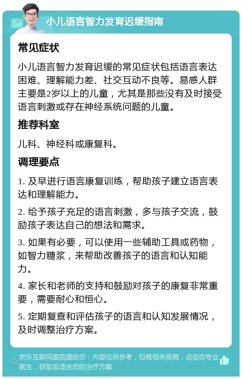 小儿语言智力发育迟缓指南 常见症状 小儿语言智力发育迟缓的常见症状包括语言表达困难、理解能力差、社交互动不良等。易感人群主要是2岁以上的儿童，尤其是那些没有及时接受语言刺激或存在神经系统问题的儿童。 推荐科室 儿科、神经科或康复科。 调理要点 1. 及早进行语言康复训练，帮助孩子建立语言表达和理解能力。 2. 给予孩子充足的语言刺激，多与孩子交流，鼓励孩子表达自己的想法和需求。 3. 如果有必要，可以使用一些辅助工具或药物，如智力糖浆，来帮助改善孩子的语言和认知能力。 4. 家长和老师的支持和鼓励对孩子的康复非常重要，需要耐心和恒心。 5. 定期复查和评估孩子的语言和认知发展情况，及时调整治疗方案。