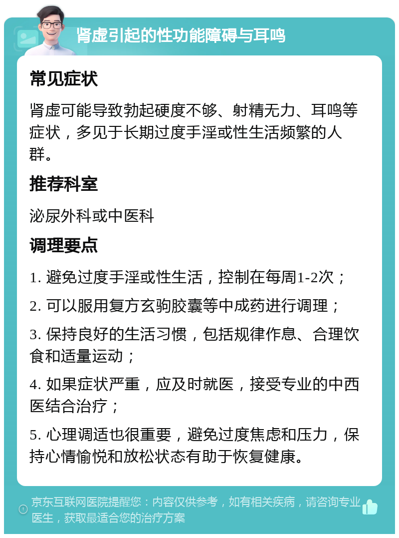 肾虚引起的性功能障碍与耳鸣 常见症状 肾虚可能导致勃起硬度不够、射精无力、耳鸣等症状，多见于长期过度手淫或性生活频繁的人群。 推荐科室 泌尿外科或中医科 调理要点 1. 避免过度手淫或性生活，控制在每周1-2次； 2. 可以服用复方玄驹胶囊等中成药进行调理； 3. 保持良好的生活习惯，包括规律作息、合理饮食和适量运动； 4. 如果症状严重，应及时就医，接受专业的中西医结合治疗； 5. 心理调适也很重要，避免过度焦虑和压力，保持心情愉悦和放松状态有助于恢复健康。