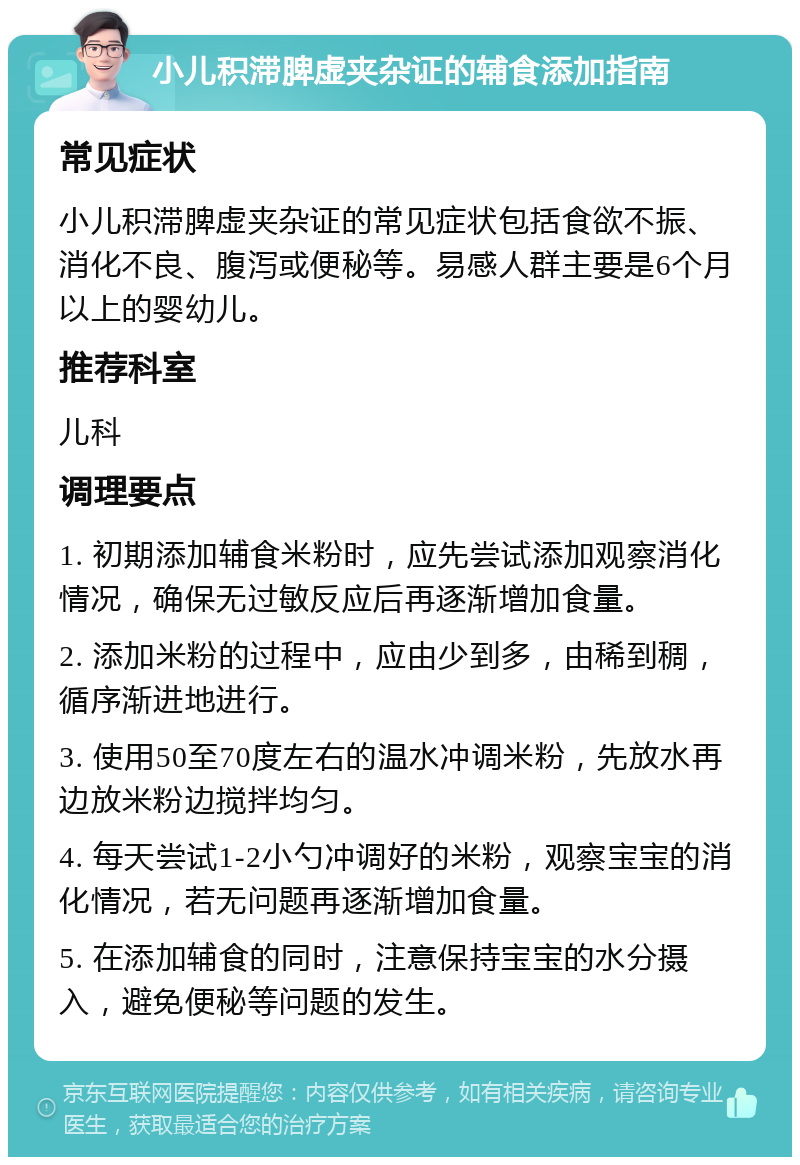 小儿积滞脾虚夹杂证的辅食添加指南 常见症状 小儿积滞脾虚夹杂证的常见症状包括食欲不振、消化不良、腹泻或便秘等。易感人群主要是6个月以上的婴幼儿。 推荐科室 儿科 调理要点 1. 初期添加辅食米粉时，应先尝试添加观察消化情况，确保无过敏反应后再逐渐增加食量。 2. 添加米粉的过程中，应由少到多，由稀到稠，循序渐进地进行。 3. 使用50至70度左右的温水冲调米粉，先放水再边放米粉边搅拌均匀。 4. 每天尝试1-2小勺冲调好的米粉，观察宝宝的消化情况，若无问题再逐渐增加食量。 5. 在添加辅食的同时，注意保持宝宝的水分摄入，避免便秘等问题的发生。