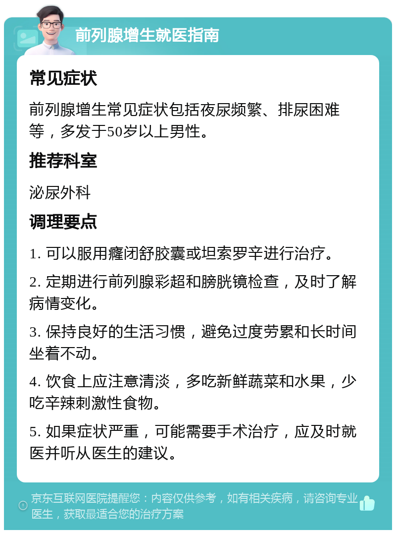 前列腺增生就医指南 常见症状 前列腺增生常见症状包括夜尿频繁、排尿困难等，多发于50岁以上男性。 推荐科室 泌尿外科 调理要点 1. 可以服用癃闭舒胶囊或坦索罗辛进行治疗。 2. 定期进行前列腺彩超和膀胱镜检查，及时了解病情变化。 3. 保持良好的生活习惯，避免过度劳累和长时间坐着不动。 4. 饮食上应注意清淡，多吃新鲜蔬菜和水果，少吃辛辣刺激性食物。 5. 如果症状严重，可能需要手术治疗，应及时就医并听从医生的建议。