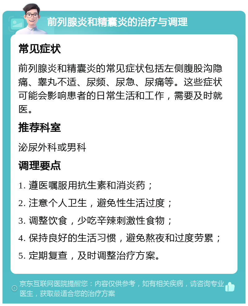 前列腺炎和精囊炎的治疗与调理 常见症状 前列腺炎和精囊炎的常见症状包括左侧腹股沟隐痛、睾丸不适、尿频、尿急、尿痛等。这些症状可能会影响患者的日常生活和工作，需要及时就医。 推荐科室 泌尿外科或男科 调理要点 1. 遵医嘱服用抗生素和消炎药； 2. 注意个人卫生，避免性生活过度； 3. 调整饮食，少吃辛辣刺激性食物； 4. 保持良好的生活习惯，避免熬夜和过度劳累； 5. 定期复查，及时调整治疗方案。