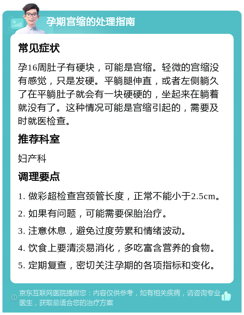 孕期宫缩的处理指南 常见症状 孕16周肚子有硬块，可能是宫缩。轻微的宫缩没有感觉，只是发硬。平躺腿伸直，或者左侧躺久了在平躺肚子就会有一块硬硬的，坐起来在躺着就没有了。这种情况可能是宫缩引起的，需要及时就医检查。 推荐科室 妇产科 调理要点 1. 做彩超检查宫颈管长度，正常不能小于2.5cm。 2. 如果有问题，可能需要保胎治疗。 3. 注意休息，避免过度劳累和情绪波动。 4. 饮食上要清淡易消化，多吃富含营养的食物。 5. 定期复查，密切关注孕期的各项指标和变化。