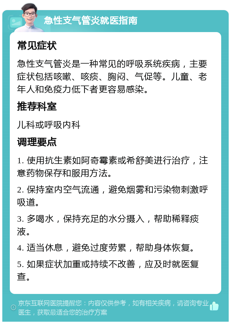 急性支气管炎就医指南 常见症状 急性支气管炎是一种常见的呼吸系统疾病，主要症状包括咳嗽、咳痰、胸闷、气促等。儿童、老年人和免疫力低下者更容易感染。 推荐科室 儿科或呼吸内科 调理要点 1. 使用抗生素如阿奇霉素或希舒美进行治疗，注意药物保存和服用方法。 2. 保持室内空气流通，避免烟雾和污染物刺激呼吸道。 3. 多喝水，保持充足的水分摄入，帮助稀释痰液。 4. 适当休息，避免过度劳累，帮助身体恢复。 5. 如果症状加重或持续不改善，应及时就医复查。