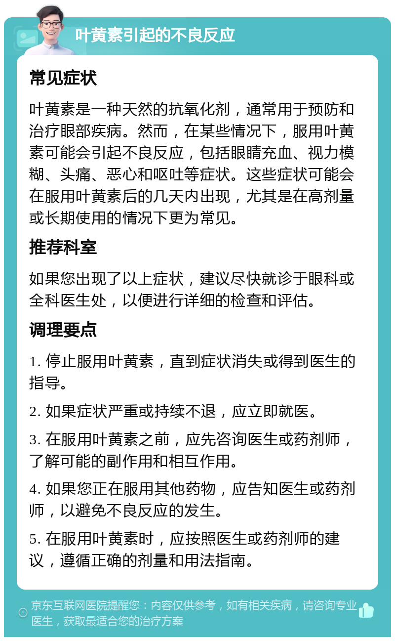 叶黄素引起的不良反应 常见症状 叶黄素是一种天然的抗氧化剂，通常用于预防和治疗眼部疾病。然而，在某些情况下，服用叶黄素可能会引起不良反应，包括眼睛充血、视力模糊、头痛、恶心和呕吐等症状。这些症状可能会在服用叶黄素后的几天内出现，尤其是在高剂量或长期使用的情况下更为常见。 推荐科室 如果您出现了以上症状，建议尽快就诊于眼科或全科医生处，以便进行详细的检查和评估。 调理要点 1. 停止服用叶黄素，直到症状消失或得到医生的指导。 2. 如果症状严重或持续不退，应立即就医。 3. 在服用叶黄素之前，应先咨询医生或药剂师，了解可能的副作用和相互作用。 4. 如果您正在服用其他药物，应告知医生或药剂师，以避免不良反应的发生。 5. 在服用叶黄素时，应按照医生或药剂师的建议，遵循正确的剂量和用法指南。