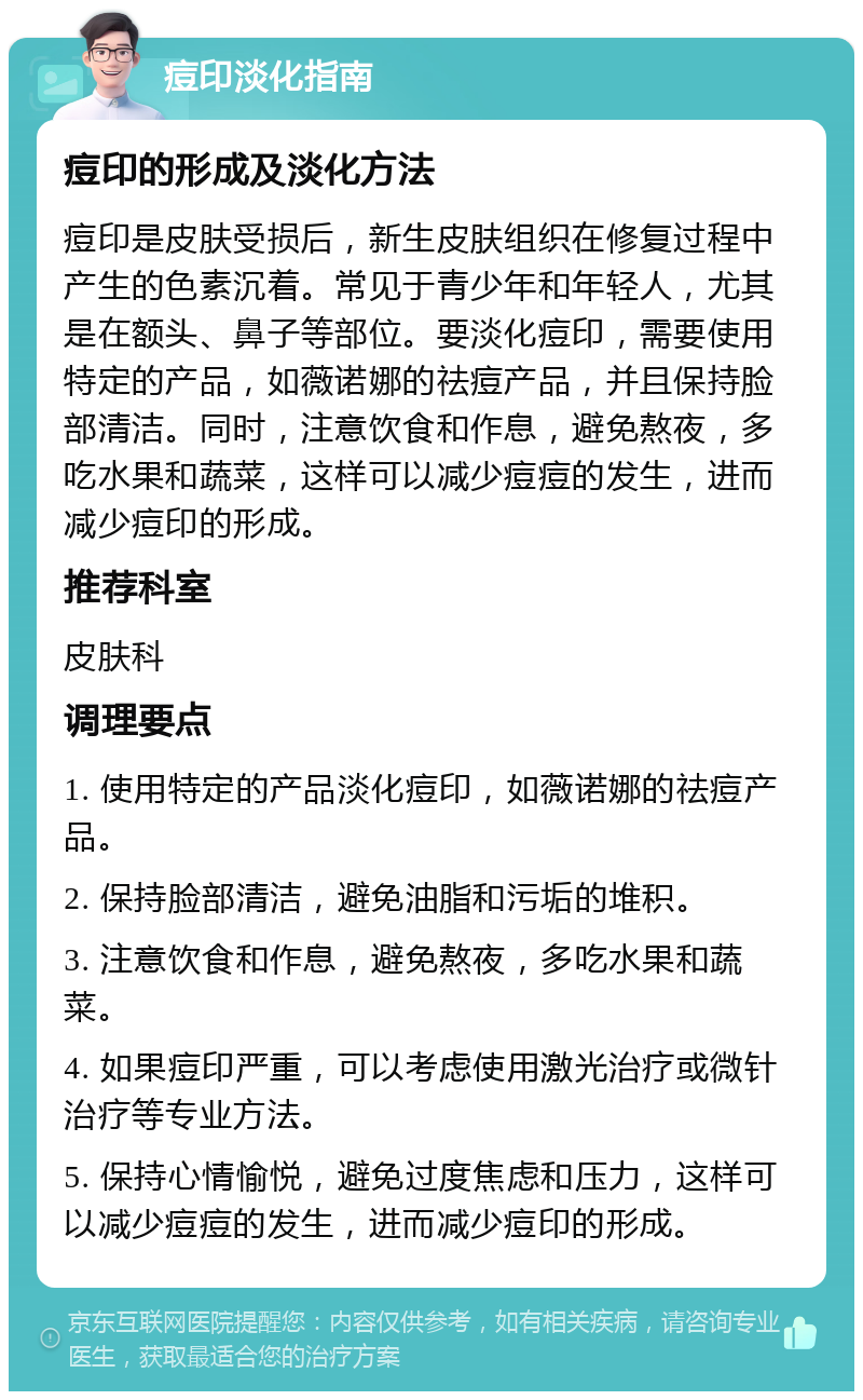 痘印淡化指南 痘印的形成及淡化方法 痘印是皮肤受损后，新生皮肤组织在修复过程中产生的色素沉着。常见于青少年和年轻人，尤其是在额头、鼻子等部位。要淡化痘印，需要使用特定的产品，如薇诺娜的祛痘产品，并且保持脸部清洁。同时，注意饮食和作息，避免熬夜，多吃水果和蔬菜，这样可以减少痘痘的发生，进而减少痘印的形成。 推荐科室 皮肤科 调理要点 1. 使用特定的产品淡化痘印，如薇诺娜的祛痘产品。 2. 保持脸部清洁，避免油脂和污垢的堆积。 3. 注意饮食和作息，避免熬夜，多吃水果和蔬菜。 4. 如果痘印严重，可以考虑使用激光治疗或微针治疗等专业方法。 5. 保持心情愉悦，避免过度焦虑和压力，这样可以减少痘痘的发生，进而减少痘印的形成。