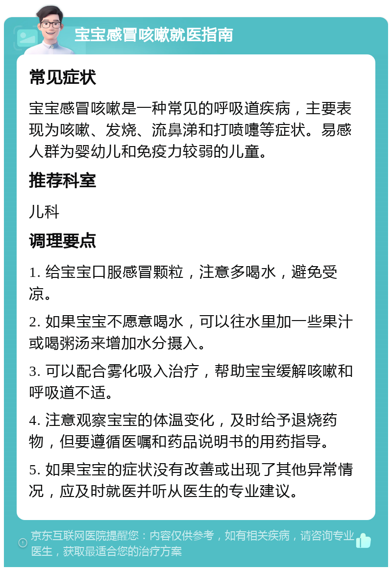 宝宝感冒咳嗽就医指南 常见症状 宝宝感冒咳嗽是一种常见的呼吸道疾病，主要表现为咳嗽、发烧、流鼻涕和打喷嚏等症状。易感人群为婴幼儿和免疫力较弱的儿童。 推荐科室 儿科 调理要点 1. 给宝宝口服感冒颗粒，注意多喝水，避免受凉。 2. 如果宝宝不愿意喝水，可以往水里加一些果汁或喝粥汤来增加水分摄入。 3. 可以配合雾化吸入治疗，帮助宝宝缓解咳嗽和呼吸道不适。 4. 注意观察宝宝的体温变化，及时给予退烧药物，但要遵循医嘱和药品说明书的用药指导。 5. 如果宝宝的症状没有改善或出现了其他异常情况，应及时就医并听从医生的专业建议。