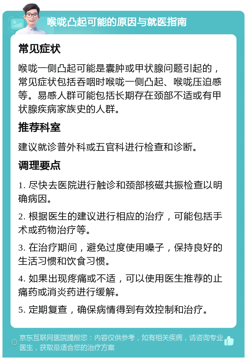 喉咙凸起可能的原因与就医指南 常见症状 喉咙一侧凸起可能是囊肿或甲状腺问题引起的，常见症状包括吞咽时喉咙一侧凸起、喉咙压迫感等。易感人群可能包括长期存在颈部不适或有甲状腺疾病家族史的人群。 推荐科室 建议就诊普外科或五官科进行检查和诊断。 调理要点 1. 尽快去医院进行触诊和颈部核磁共振检查以明确病因。 2. 根据医生的建议进行相应的治疗，可能包括手术或药物治疗等。 3. 在治疗期间，避免过度使用嗓子，保持良好的生活习惯和饮食习惯。 4. 如果出现疼痛或不适，可以使用医生推荐的止痛药或消炎药进行缓解。 5. 定期复查，确保病情得到有效控制和治疗。