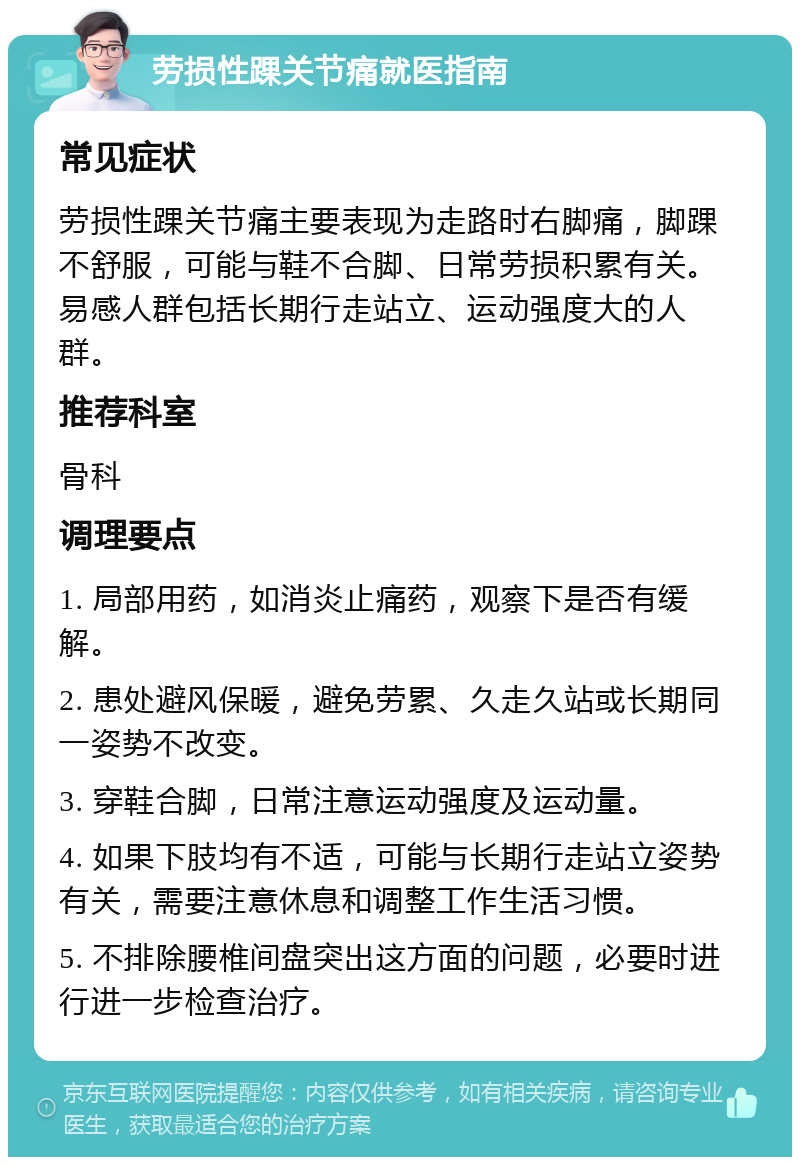 劳损性踝关节痛就医指南 常见症状 劳损性踝关节痛主要表现为走路时右脚痛，脚踝不舒服，可能与鞋不合脚、日常劳损积累有关。易感人群包括长期行走站立、运动强度大的人群。 推荐科室 骨科 调理要点 1. 局部用药，如消炎止痛药，观察下是否有缓解。 2. 患处避风保暖，避免劳累、久走久站或长期同一姿势不改变。 3. 穿鞋合脚，日常注意运动强度及运动量。 4. 如果下肢均有不适，可能与长期行走站立姿势有关，需要注意休息和调整工作生活习惯。 5. 不排除腰椎间盘突出这方面的问题，必要时进行进一步检查治疗。