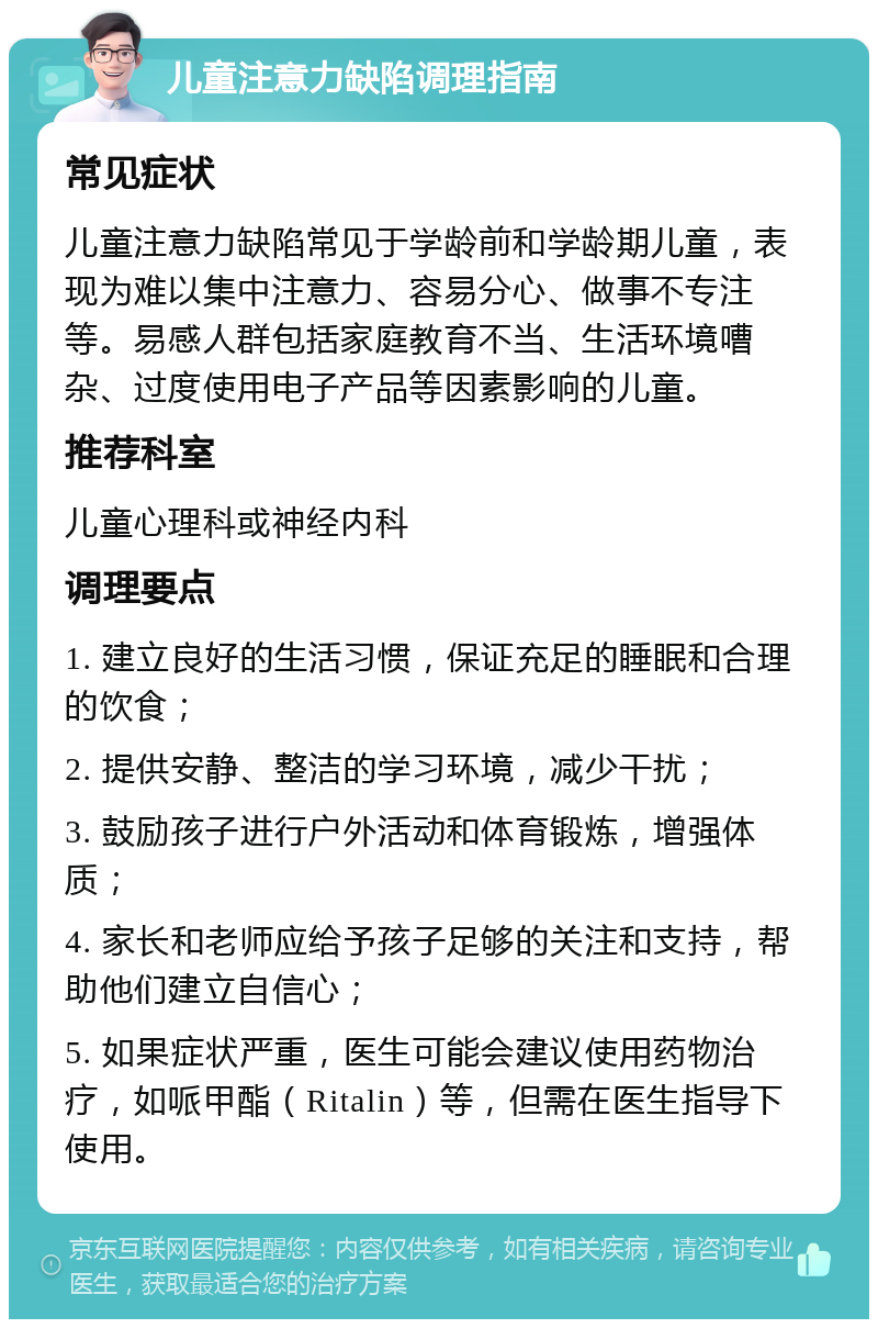 儿童注意力缺陷调理指南 常见症状 儿童注意力缺陷常见于学龄前和学龄期儿童，表现为难以集中注意力、容易分心、做事不专注等。易感人群包括家庭教育不当、生活环境嘈杂、过度使用电子产品等因素影响的儿童。 推荐科室 儿童心理科或神经内科 调理要点 1. 建立良好的生活习惯，保证充足的睡眠和合理的饮食； 2. 提供安静、整洁的学习环境，减少干扰； 3. 鼓励孩子进行户外活动和体育锻炼，增强体质； 4. 家长和老师应给予孩子足够的关注和支持，帮助他们建立自信心； 5. 如果症状严重，医生可能会建议使用药物治疗，如哌甲酯（Ritalin）等，但需在医生指导下使用。