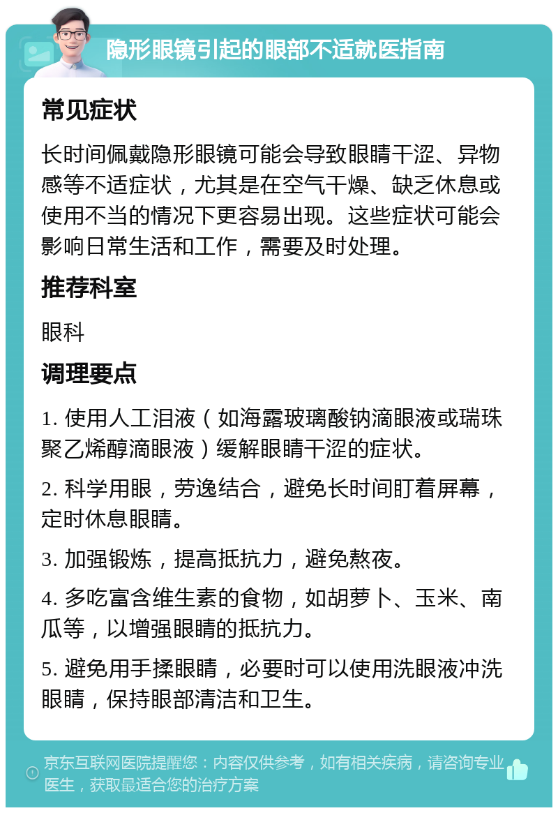 隐形眼镜引起的眼部不适就医指南 常见症状 长时间佩戴隐形眼镜可能会导致眼睛干涩、异物感等不适症状，尤其是在空气干燥、缺乏休息或使用不当的情况下更容易出现。这些症状可能会影响日常生活和工作，需要及时处理。 推荐科室 眼科 调理要点 1. 使用人工泪液（如海露玻璃酸钠滴眼液或瑞珠聚乙烯醇滴眼液）缓解眼睛干涩的症状。 2. 科学用眼，劳逸结合，避免长时间盯着屏幕，定时休息眼睛。 3. 加强锻炼，提高抵抗力，避免熬夜。 4. 多吃富含维生素的食物，如胡萝卜、玉米、南瓜等，以增强眼睛的抵抗力。 5. 避免用手揉眼睛，必要时可以使用洗眼液冲洗眼睛，保持眼部清洁和卫生。