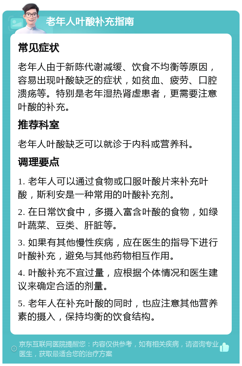 老年人叶酸补充指南 常见症状 老年人由于新陈代谢减缓、饮食不均衡等原因，容易出现叶酸缺乏的症状，如贫血、疲劳、口腔溃疡等。特别是老年湿热肾虚患者，更需要注意叶酸的补充。 推荐科室 老年人叶酸缺乏可以就诊于内科或营养科。 调理要点 1. 老年人可以通过食物或口服叶酸片来补充叶酸，斯利安是一种常用的叶酸补充剂。 2. 在日常饮食中，多摄入富含叶酸的食物，如绿叶蔬菜、豆类、肝脏等。 3. 如果有其他慢性疾病，应在医生的指导下进行叶酸补充，避免与其他药物相互作用。 4. 叶酸补充不宜过量，应根据个体情况和医生建议来确定合适的剂量。 5. 老年人在补充叶酸的同时，也应注意其他营养素的摄入，保持均衡的饮食结构。