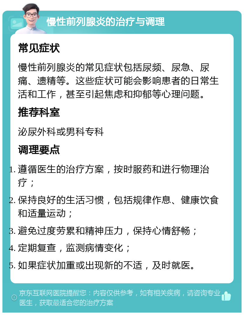 慢性前列腺炎的治疗与调理 常见症状 慢性前列腺炎的常见症状包括尿频、尿急、尿痛、遗精等。这些症状可能会影响患者的日常生活和工作，甚至引起焦虑和抑郁等心理问题。 推荐科室 泌尿外科或男科专科 调理要点 遵循医生的治疗方案，按时服药和进行物理治疗； 保持良好的生活习惯，包括规律作息、健康饮食和适量运动； 避免过度劳累和精神压力，保持心情舒畅； 定期复查，监测病情变化； 如果症状加重或出现新的不适，及时就医。