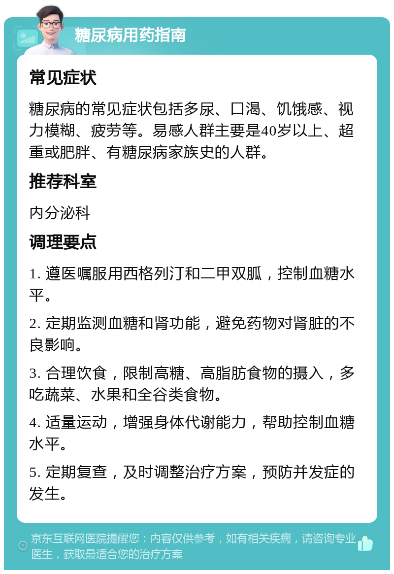 糖尿病用药指南 常见症状 糖尿病的常见症状包括多尿、口渴、饥饿感、视力模糊、疲劳等。易感人群主要是40岁以上、超重或肥胖、有糖尿病家族史的人群。 推荐科室 内分泌科 调理要点 1. 遵医嘱服用西格列汀和二甲双胍，控制血糖水平。 2. 定期监测血糖和肾功能，避免药物对肾脏的不良影响。 3. 合理饮食，限制高糖、高脂肪食物的摄入，多吃蔬菜、水果和全谷类食物。 4. 适量运动，增强身体代谢能力，帮助控制血糖水平。 5. 定期复查，及时调整治疗方案，预防并发症的发生。