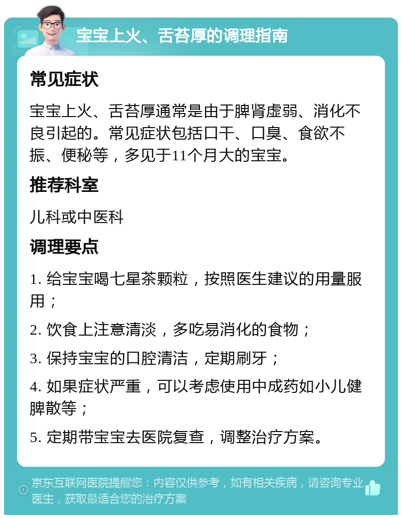 宝宝上火、舌苔厚的调理指南 常见症状 宝宝上火、舌苔厚通常是由于脾肾虚弱、消化不良引起的。常见症状包括口干、口臭、食欲不振、便秘等，多见于11个月大的宝宝。 推荐科室 儿科或中医科 调理要点 1. 给宝宝喝七星茶颗粒，按照医生建议的用量服用； 2. 饮食上注意清淡，多吃易消化的食物； 3. 保持宝宝的口腔清洁，定期刷牙； 4. 如果症状严重，可以考虑使用中成药如小儿健脾散等； 5. 定期带宝宝去医院复查，调整治疗方案。