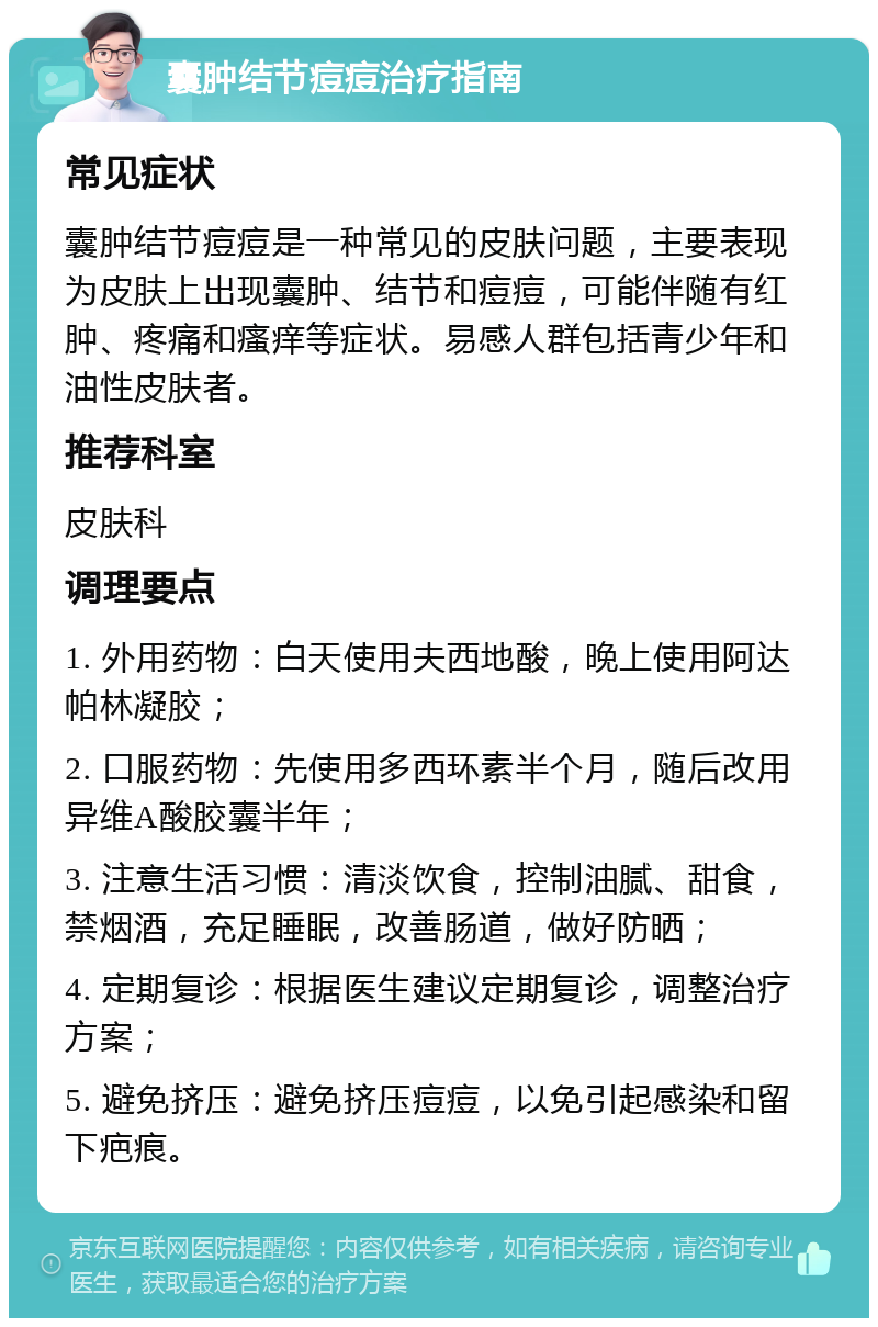 囊肿结节痘痘治疗指南 常见症状 囊肿结节痘痘是一种常见的皮肤问题，主要表现为皮肤上出现囊肿、结节和痘痘，可能伴随有红肿、疼痛和瘙痒等症状。易感人群包括青少年和油性皮肤者。 推荐科室 皮肤科 调理要点 1. 外用药物：白天使用夫西地酸，晚上使用阿达帕林凝胶； 2. 口服药物：先使用多西环素半个月，随后改用异维A酸胶囊半年； 3. 注意生活习惯：清淡饮食，控制油腻、甜食，禁烟酒，充足睡眠，改善肠道，做好防晒； 4. 定期复诊：根据医生建议定期复诊，调整治疗方案； 5. 避免挤压：避免挤压痘痘，以免引起感染和留下疤痕。