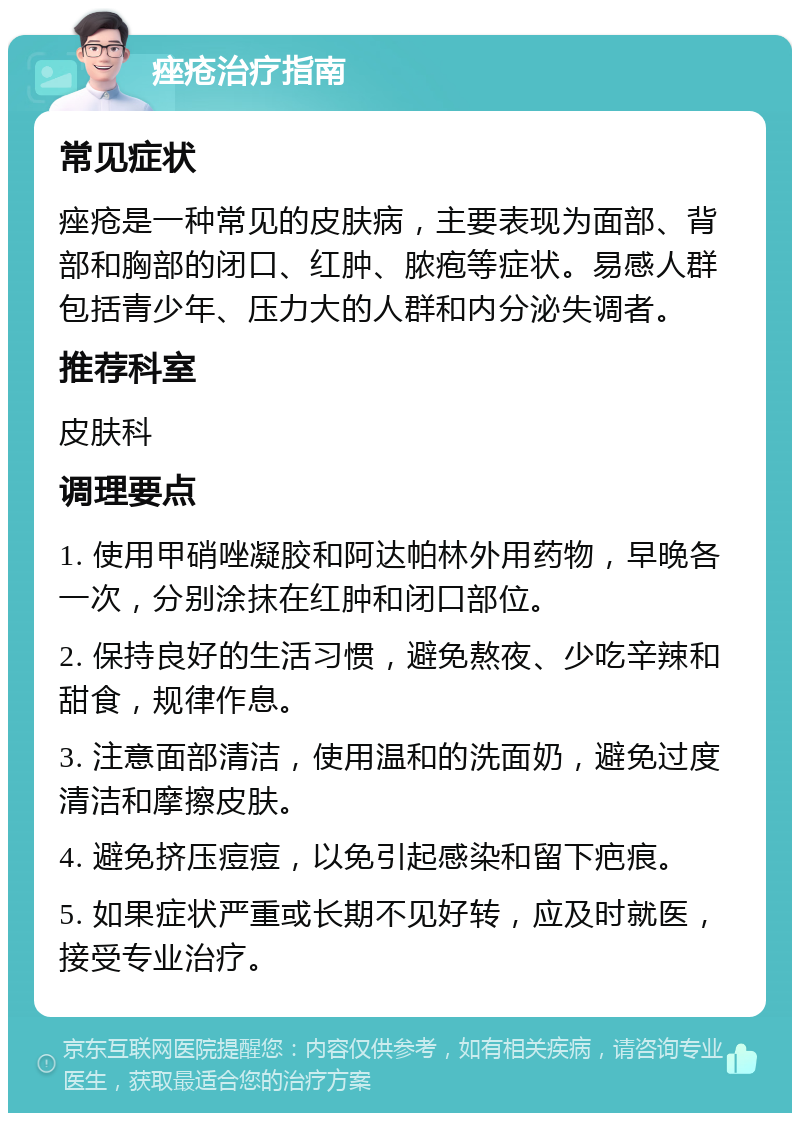 痤疮治疗指南 常见症状 痤疮是一种常见的皮肤病，主要表现为面部、背部和胸部的闭口、红肿、脓疱等症状。易感人群包括青少年、压力大的人群和内分泌失调者。 推荐科室 皮肤科 调理要点 1. 使用甲硝唑凝胶和阿达帕林外用药物，早晚各一次，分别涂抹在红肿和闭口部位。 2. 保持良好的生活习惯，避免熬夜、少吃辛辣和甜食，规律作息。 3. 注意面部清洁，使用温和的洗面奶，避免过度清洁和摩擦皮肤。 4. 避免挤压痘痘，以免引起感染和留下疤痕。 5. 如果症状严重或长期不见好转，应及时就医，接受专业治疗。