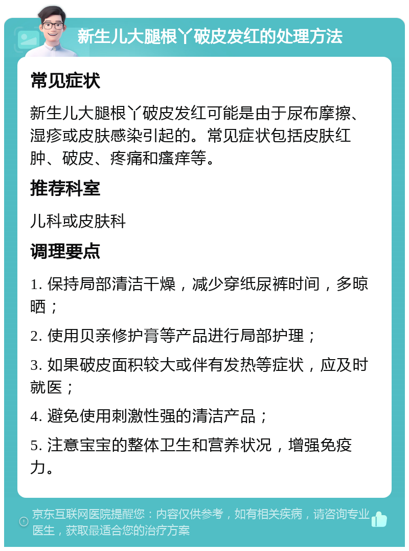 新生儿大腿根丫破皮发红的处理方法 常见症状 新生儿大腿根丫破皮发红可能是由于尿布摩擦、湿疹或皮肤感染引起的。常见症状包括皮肤红肿、破皮、疼痛和瘙痒等。 推荐科室 儿科或皮肤科 调理要点 1. 保持局部清洁干燥，减少穿纸尿裤时间，多晾晒； 2. 使用贝亲修护膏等产品进行局部护理； 3. 如果破皮面积较大或伴有发热等症状，应及时就医； 4. 避免使用刺激性强的清洁产品； 5. 注意宝宝的整体卫生和营养状况，增强免疫力。