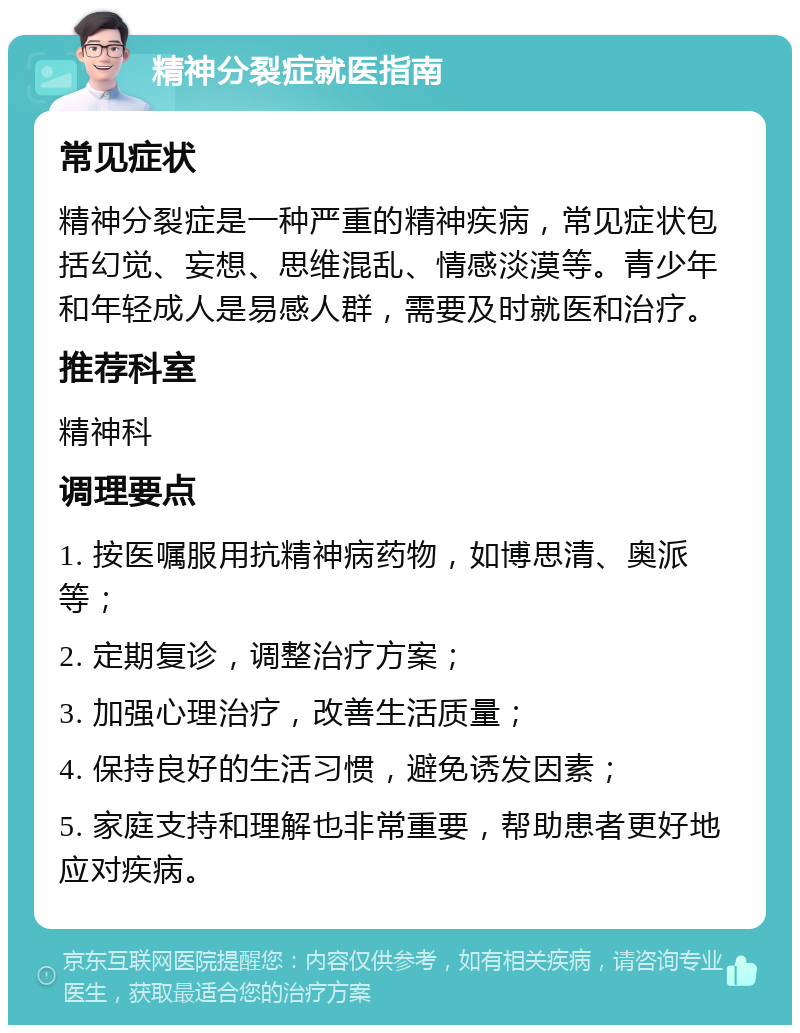 精神分裂症就医指南 常见症状 精神分裂症是一种严重的精神疾病，常见症状包括幻觉、妄想、思维混乱、情感淡漠等。青少年和年轻成人是易感人群，需要及时就医和治疗。 推荐科室 精神科 调理要点 1. 按医嘱服用抗精神病药物，如博思清、奥派等； 2. 定期复诊，调整治疗方案； 3. 加强心理治疗，改善生活质量； 4. 保持良好的生活习惯，避免诱发因素； 5. 家庭支持和理解也非常重要，帮助患者更好地应对疾病。