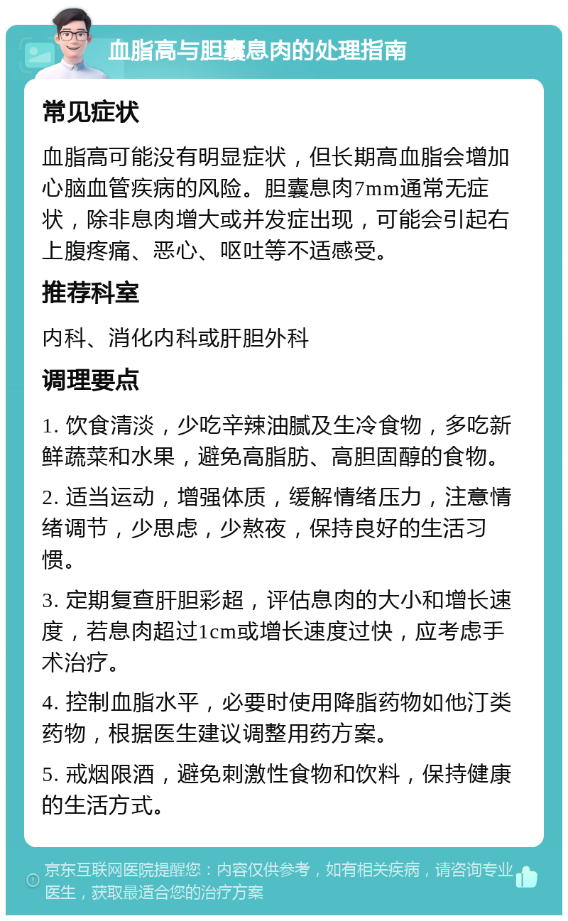 血脂高与胆囊息肉的处理指南 常见症状 血脂高可能没有明显症状，但长期高血脂会增加心脑血管疾病的风险。胆囊息肉7mm通常无症状，除非息肉增大或并发症出现，可能会引起右上腹疼痛、恶心、呕吐等不适感受。 推荐科室 内科、消化内科或肝胆外科 调理要点 1. 饮食清淡，少吃辛辣油腻及生冷食物，多吃新鲜蔬菜和水果，避免高脂肪、高胆固醇的食物。 2. 适当运动，增强体质，缓解情绪压力，注意情绪调节，少思虑，少熬夜，保持良好的生活习惯。 3. 定期复查肝胆彩超，评估息肉的大小和增长速度，若息肉超过1cm或增长速度过快，应考虑手术治疗。 4. 控制血脂水平，必要时使用降脂药物如他汀类药物，根据医生建议调整用药方案。 5. 戒烟限酒，避免刺激性食物和饮料，保持健康的生活方式。