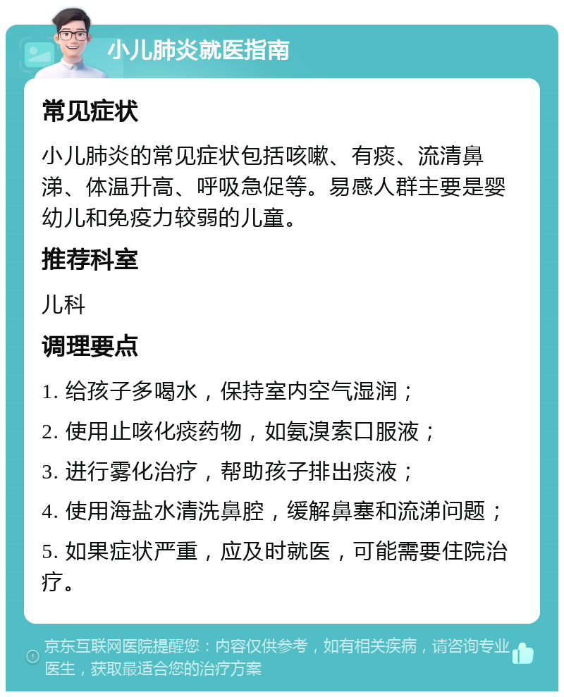 小儿肺炎就医指南 常见症状 小儿肺炎的常见症状包括咳嗽、有痰、流清鼻涕、体温升高、呼吸急促等。易感人群主要是婴幼儿和免疫力较弱的儿童。 推荐科室 儿科 调理要点 1. 给孩子多喝水，保持室内空气湿润； 2. 使用止咳化痰药物，如氨溴索口服液； 3. 进行雾化治疗，帮助孩子排出痰液； 4. 使用海盐水清洗鼻腔，缓解鼻塞和流涕问题； 5. 如果症状严重，应及时就医，可能需要住院治疗。