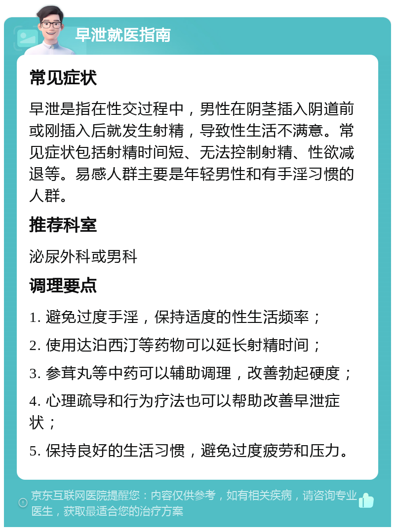 早泄就医指南 常见症状 早泄是指在性交过程中，男性在阴茎插入阴道前或刚插入后就发生射精，导致性生活不满意。常见症状包括射精时间短、无法控制射精、性欲减退等。易感人群主要是年轻男性和有手淫习惯的人群。 推荐科室 泌尿外科或男科 调理要点 1. 避免过度手淫，保持适度的性生活频率； 2. 使用达泊西汀等药物可以延长射精时间； 3. 参茸丸等中药可以辅助调理，改善勃起硬度； 4. 心理疏导和行为疗法也可以帮助改善早泄症状； 5. 保持良好的生活习惯，避免过度疲劳和压力。