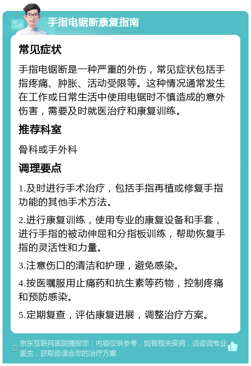 手指电锯断康复指南 常见症状 手指电锯断是一种严重的外伤，常见症状包括手指疼痛、肿胀、活动受限等。这种情况通常发生在工作或日常生活中使用电锯时不慎造成的意外伤害，需要及时就医治疗和康复训练。 推荐科室 骨科或手外科 调理要点 1.及时进行手术治疗，包括手指再植或修复手指功能的其他手术方法。 2.进行康复训练，使用专业的康复设备和手套，进行手指的被动伸屈和分指板训练，帮助恢复手指的灵活性和力量。 3.注意伤口的清洁和护理，避免感染。 4.按医嘱服用止痛药和抗生素等药物，控制疼痛和预防感染。 5.定期复查，评估康复进展，调整治疗方案。