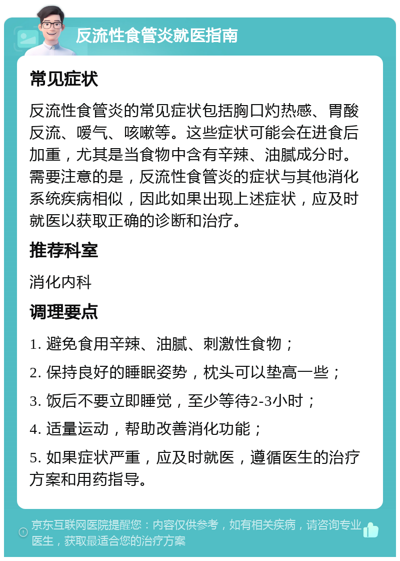 反流性食管炎就医指南 常见症状 反流性食管炎的常见症状包括胸口灼热感、胃酸反流、嗳气、咳嗽等。这些症状可能会在进食后加重，尤其是当食物中含有辛辣、油腻成分时。需要注意的是，反流性食管炎的症状与其他消化系统疾病相似，因此如果出现上述症状，应及时就医以获取正确的诊断和治疗。 推荐科室 消化内科 调理要点 1. 避免食用辛辣、油腻、刺激性食物； 2. 保持良好的睡眠姿势，枕头可以垫高一些； 3. 饭后不要立即睡觉，至少等待2-3小时； 4. 适量运动，帮助改善消化功能； 5. 如果症状严重，应及时就医，遵循医生的治疗方案和用药指导。