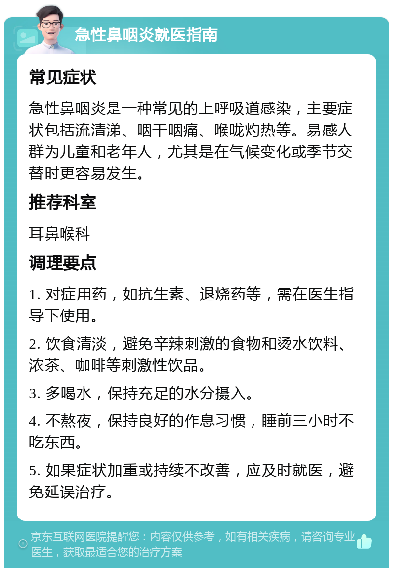 急性鼻咽炎就医指南 常见症状 急性鼻咽炎是一种常见的上呼吸道感染，主要症状包括流清涕、咽干咽痛、喉咙灼热等。易感人群为儿童和老年人，尤其是在气候变化或季节交替时更容易发生。 推荐科室 耳鼻喉科 调理要点 1. 对症用药，如抗生素、退烧药等，需在医生指导下使用。 2. 饮食清淡，避免辛辣刺激的食物和烫水饮料、浓茶、咖啡等刺激性饮品。 3. 多喝水，保持充足的水分摄入。 4. 不熬夜，保持良好的作息习惯，睡前三小时不吃东西。 5. 如果症状加重或持续不改善，应及时就医，避免延误治疗。