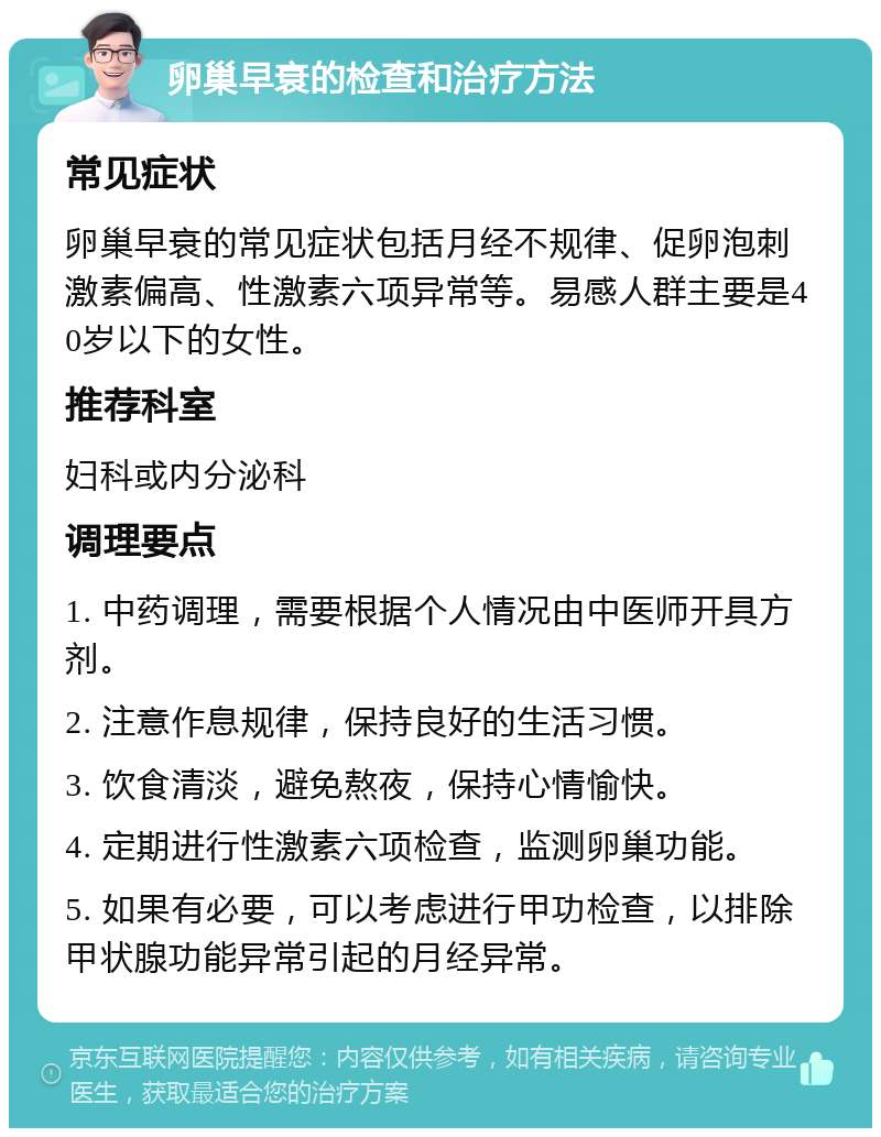 卵巢早衰的检查和治疗方法 常见症状 卵巢早衰的常见症状包括月经不规律、促卵泡刺激素偏高、性激素六项异常等。易感人群主要是40岁以下的女性。 推荐科室 妇科或内分泌科 调理要点 1. 中药调理，需要根据个人情况由中医师开具方剂。 2. 注意作息规律，保持良好的生活习惯。 3. 饮食清淡，避免熬夜，保持心情愉快。 4. 定期进行性激素六项检查，监测卵巢功能。 5. 如果有必要，可以考虑进行甲功检查，以排除甲状腺功能异常引起的月经异常。