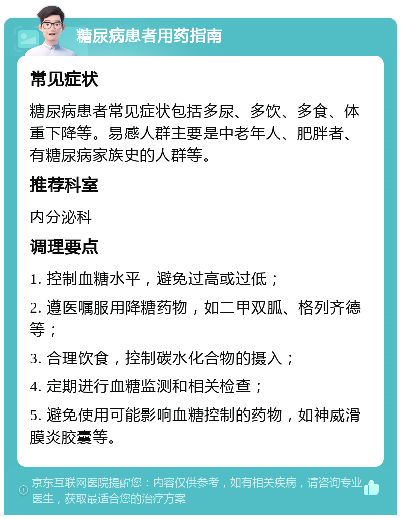 糖尿病患者用药指南 常见症状 糖尿病患者常见症状包括多尿、多饮、多食、体重下降等。易感人群主要是中老年人、肥胖者、有糖尿病家族史的人群等。 推荐科室 内分泌科 调理要点 1. 控制血糖水平，避免过高或过低； 2. 遵医嘱服用降糖药物，如二甲双胍、格列齐德等； 3. 合理饮食，控制碳水化合物的摄入； 4. 定期进行血糖监测和相关检查； 5. 避免使用可能影响血糖控制的药物，如神威滑膜炎胶囊等。