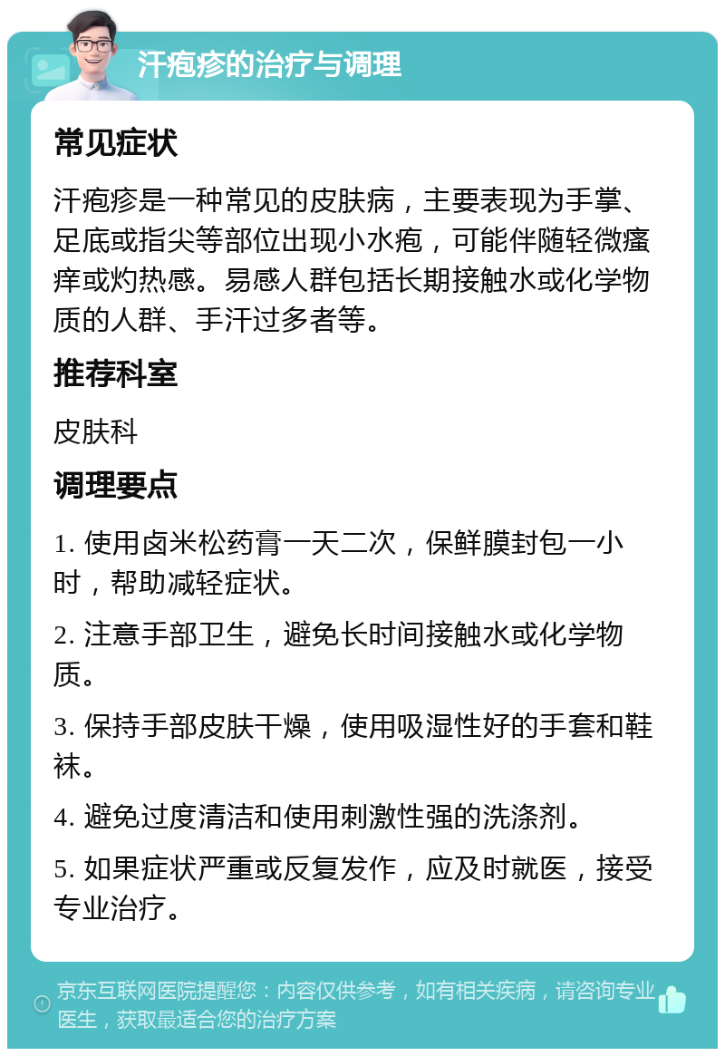 汗疱疹的治疗与调理 常见症状 汗疱疹是一种常见的皮肤病，主要表现为手掌、足底或指尖等部位出现小水疱，可能伴随轻微瘙痒或灼热感。易感人群包括长期接触水或化学物质的人群、手汗过多者等。 推荐科室 皮肤科 调理要点 1. 使用卤米松药膏一天二次，保鲜膜封包一小时，帮助减轻症状。 2. 注意手部卫生，避免长时间接触水或化学物质。 3. 保持手部皮肤干燥，使用吸湿性好的手套和鞋袜。 4. 避免过度清洁和使用刺激性强的洗涤剂。 5. 如果症状严重或反复发作，应及时就医，接受专业治疗。