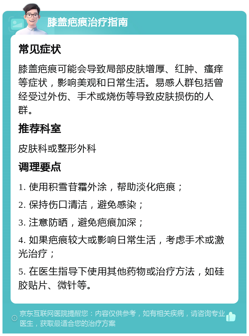 膝盖疤痕治疗指南 常见症状 膝盖疤痕可能会导致局部皮肤增厚、红肿、瘙痒等症状，影响美观和日常生活。易感人群包括曾经受过外伤、手术或烧伤等导致皮肤损伤的人群。 推荐科室 皮肤科或整形外科 调理要点 1. 使用积雪苷霜外涂，帮助淡化疤痕； 2. 保持伤口清洁，避免感染； 3. 注意防晒，避免疤痕加深； 4. 如果疤痕较大或影响日常生活，考虑手术或激光治疗； 5. 在医生指导下使用其他药物或治疗方法，如硅胶贴片、微针等。