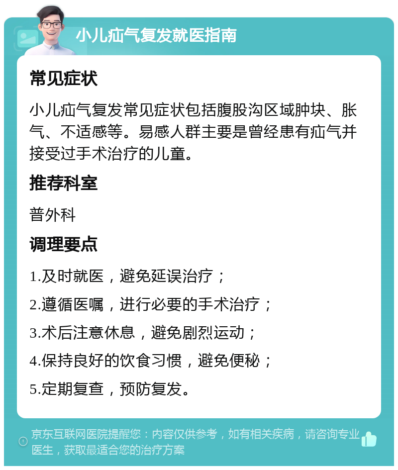 小儿疝气复发就医指南 常见症状 小儿疝气复发常见症状包括腹股沟区域肿块、胀气、不适感等。易感人群主要是曾经患有疝气并接受过手术治疗的儿童。 推荐科室 普外科 调理要点 1.及时就医，避免延误治疗； 2.遵循医嘱，进行必要的手术治疗； 3.术后注意休息，避免剧烈运动； 4.保持良好的饮食习惯，避免便秘； 5.定期复查，预防复发。