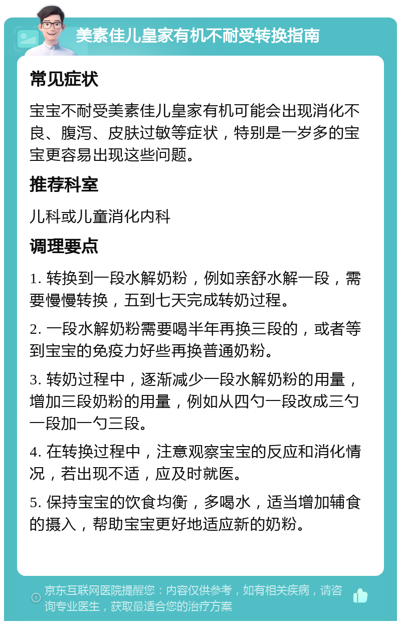 美素佳儿皇家有机不耐受转换指南 常见症状 宝宝不耐受美素佳儿皇家有机可能会出现消化不良、腹泻、皮肤过敏等症状，特别是一岁多的宝宝更容易出现这些问题。 推荐科室 儿科或儿童消化内科 调理要点 1. 转换到一段水解奶粉，例如亲舒水解一段，需要慢慢转换，五到七天完成转奶过程。 2. 一段水解奶粉需要喝半年再换三段的，或者等到宝宝的免疫力好些再换普通奶粉。 3. 转奶过程中，逐渐减少一段水解奶粉的用量，增加三段奶粉的用量，例如从四勺一段改成三勺一段加一勺三段。 4. 在转换过程中，注意观察宝宝的反应和消化情况，若出现不适，应及时就医。 5. 保持宝宝的饮食均衡，多喝水，适当增加辅食的摄入，帮助宝宝更好地适应新的奶粉。