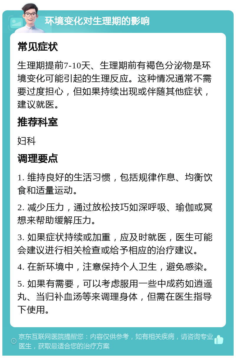 环境变化对生理期的影响 常见症状 生理期提前7-10天、生理期前有褐色分泌物是环境变化可能引起的生理反应。这种情况通常不需要过度担心，但如果持续出现或伴随其他症状，建议就医。 推荐科室 妇科 调理要点 1. 维持良好的生活习惯，包括规律作息、均衡饮食和适量运动。 2. 减少压力，通过放松技巧如深呼吸、瑜伽或冥想来帮助缓解压力。 3. 如果症状持续或加重，应及时就医，医生可能会建议进行相关检查或给予相应的治疗建议。 4. 在新环境中，注意保持个人卫生，避免感染。 5. 如果有需要，可以考虑服用一些中成药如逍遥丸、当归补血汤等来调理身体，但需在医生指导下使用。