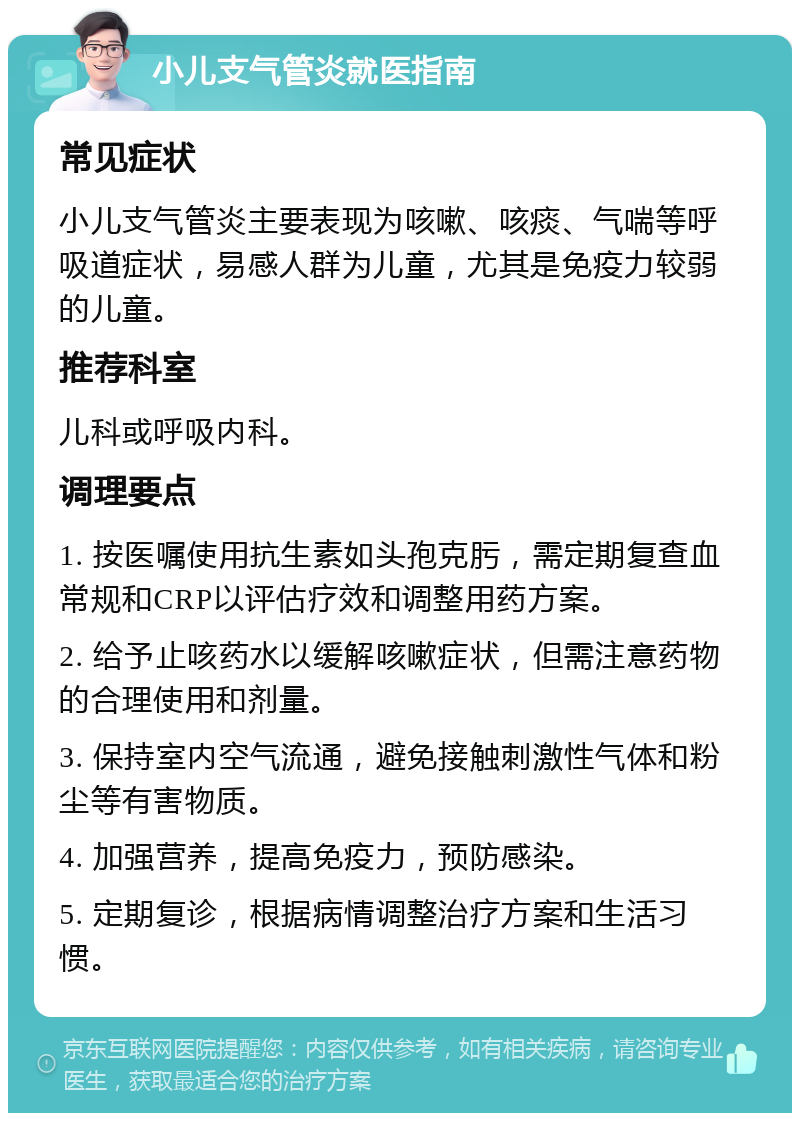 小儿支气管炎就医指南 常见症状 小儿支气管炎主要表现为咳嗽、咳痰、气喘等呼吸道症状，易感人群为儿童，尤其是免疫力较弱的儿童。 推荐科室 儿科或呼吸内科。 调理要点 1. 按医嘱使用抗生素如头孢克肟，需定期复查血常规和CRP以评估疗效和调整用药方案。 2. 给予止咳药水以缓解咳嗽症状，但需注意药物的合理使用和剂量。 3. 保持室内空气流通，避免接触刺激性气体和粉尘等有害物质。 4. 加强营养，提高免疫力，预防感染。 5. 定期复诊，根据病情调整治疗方案和生活习惯。