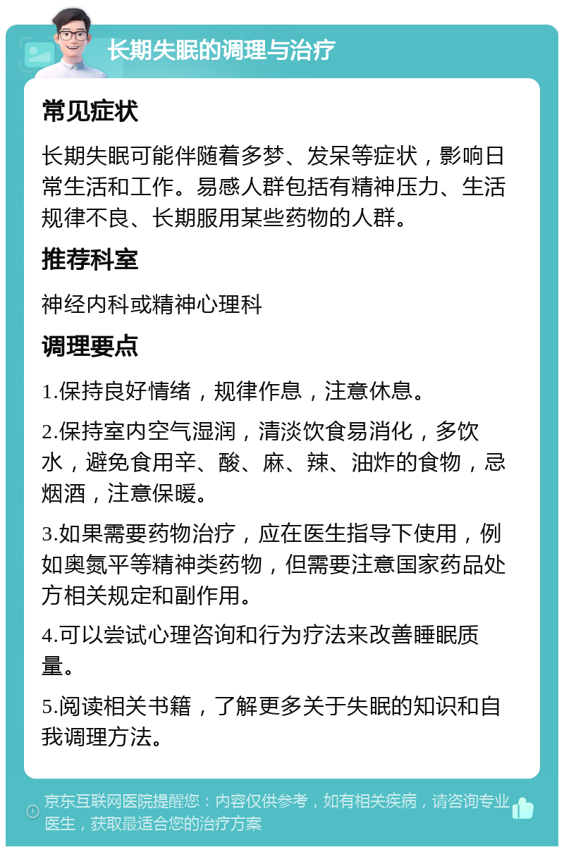 长期失眠的调理与治疗 常见症状 长期失眠可能伴随着多梦、发呆等症状，影响日常生活和工作。易感人群包括有精神压力、生活规律不良、长期服用某些药物的人群。 推荐科室 神经内科或精神心理科 调理要点 1.保持良好情绪，规律作息，注意休息。 2.保持室内空气湿润，清淡饮食易消化，多饮水，避免食用辛、酸、麻、辣、油炸的食物，忌烟酒，注意保暖。 3.如果需要药物治疗，应在医生指导下使用，例如奥氮平等精神类药物，但需要注意国家药品处方相关规定和副作用。 4.可以尝试心理咨询和行为疗法来改善睡眠质量。 5.阅读相关书籍，了解更多关于失眠的知识和自我调理方法。