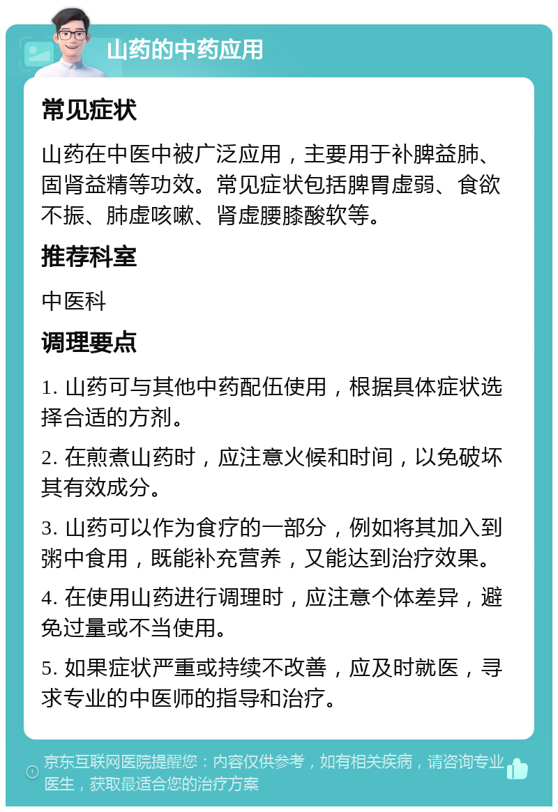 山药的中药应用 常见症状 山药在中医中被广泛应用，主要用于补脾益肺、固肾益精等功效。常见症状包括脾胃虚弱、食欲不振、肺虚咳嗽、肾虚腰膝酸软等。 推荐科室 中医科 调理要点 1. 山药可与其他中药配伍使用，根据具体症状选择合适的方剂。 2. 在煎煮山药时，应注意火候和时间，以免破坏其有效成分。 3. 山药可以作为食疗的一部分，例如将其加入到粥中食用，既能补充营养，又能达到治疗效果。 4. 在使用山药进行调理时，应注意个体差异，避免过量或不当使用。 5. 如果症状严重或持续不改善，应及时就医，寻求专业的中医师的指导和治疗。