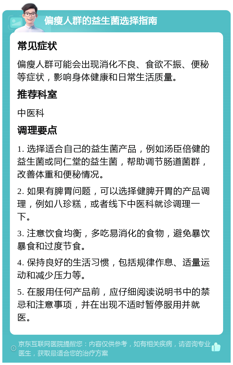 偏瘦人群的益生菌选择指南 常见症状 偏瘦人群可能会出现消化不良、食欲不振、便秘等症状，影响身体健康和日常生活质量。 推荐科室 中医科 调理要点 1. 选择适合自己的益生菌产品，例如汤臣倍健的益生菌或同仁堂的益生菌，帮助调节肠道菌群，改善体重和便秘情况。 2. 如果有脾胃问题，可以选择健脾开胃的产品调理，例如八珍糕，或者线下中医科就诊调理一下。 3. 注意饮食均衡，多吃易消化的食物，避免暴饮暴食和过度节食。 4. 保持良好的生活习惯，包括规律作息、适量运动和减少压力等。 5. 在服用任何产品前，应仔细阅读说明书中的禁忌和注意事项，并在出现不适时暂停服用并就医。