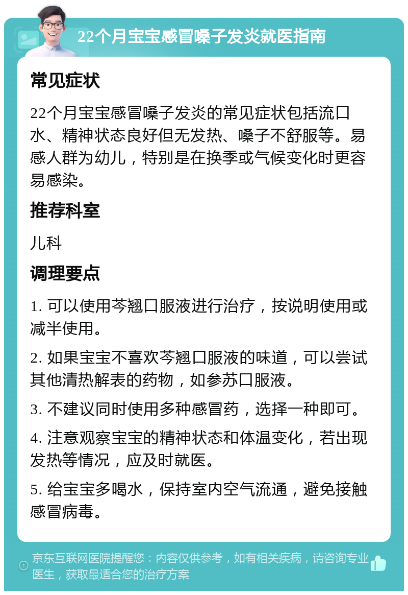 22个月宝宝感冒嗓子发炎就医指南 常见症状 22个月宝宝感冒嗓子发炎的常见症状包括流口水、精神状态良好但无发热、嗓子不舒服等。易感人群为幼儿，特别是在换季或气候变化时更容易感染。 推荐科室 儿科 调理要点 1. 可以使用芩翘口服液进行治疗，按说明使用或减半使用。 2. 如果宝宝不喜欢芩翘口服液的味道，可以尝试其他清热解表的药物，如参苏口服液。 3. 不建议同时使用多种感冒药，选择一种即可。 4. 注意观察宝宝的精神状态和体温变化，若出现发热等情况，应及时就医。 5. 给宝宝多喝水，保持室内空气流通，避免接触感冒病毒。