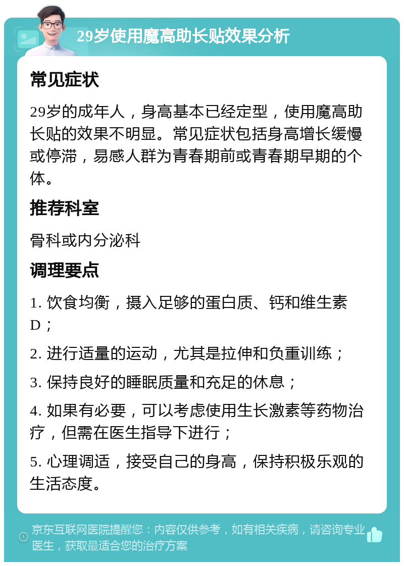 29岁使用魔高助长贴效果分析 常见症状 29岁的成年人，身高基本已经定型，使用魔高助长贴的效果不明显。常见症状包括身高增长缓慢或停滞，易感人群为青春期前或青春期早期的个体。 推荐科室 骨科或内分泌科 调理要点 1. 饮食均衡，摄入足够的蛋白质、钙和维生素D； 2. 进行适量的运动，尤其是拉伸和负重训练； 3. 保持良好的睡眠质量和充足的休息； 4. 如果有必要，可以考虑使用生长激素等药物治疗，但需在医生指导下进行； 5. 心理调适，接受自己的身高，保持积极乐观的生活态度。