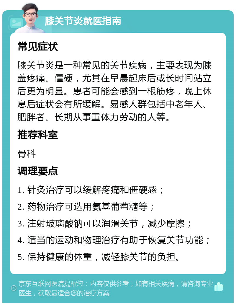 膝关节炎就医指南 常见症状 膝关节炎是一种常见的关节疾病，主要表现为膝盖疼痛、僵硬，尤其在早晨起床后或长时间站立后更为明显。患者可能会感到一根筋疼，晚上休息后症状会有所缓解。易感人群包括中老年人、肥胖者、长期从事重体力劳动的人等。 推荐科室 骨科 调理要点 1. 针灸治疗可以缓解疼痛和僵硬感； 2. 药物治疗可选用氨基葡萄糖等； 3. 注射玻璃酸钠可以润滑关节，减少摩擦； 4. 适当的运动和物理治疗有助于恢复关节功能； 5. 保持健康的体重，减轻膝关节的负担。