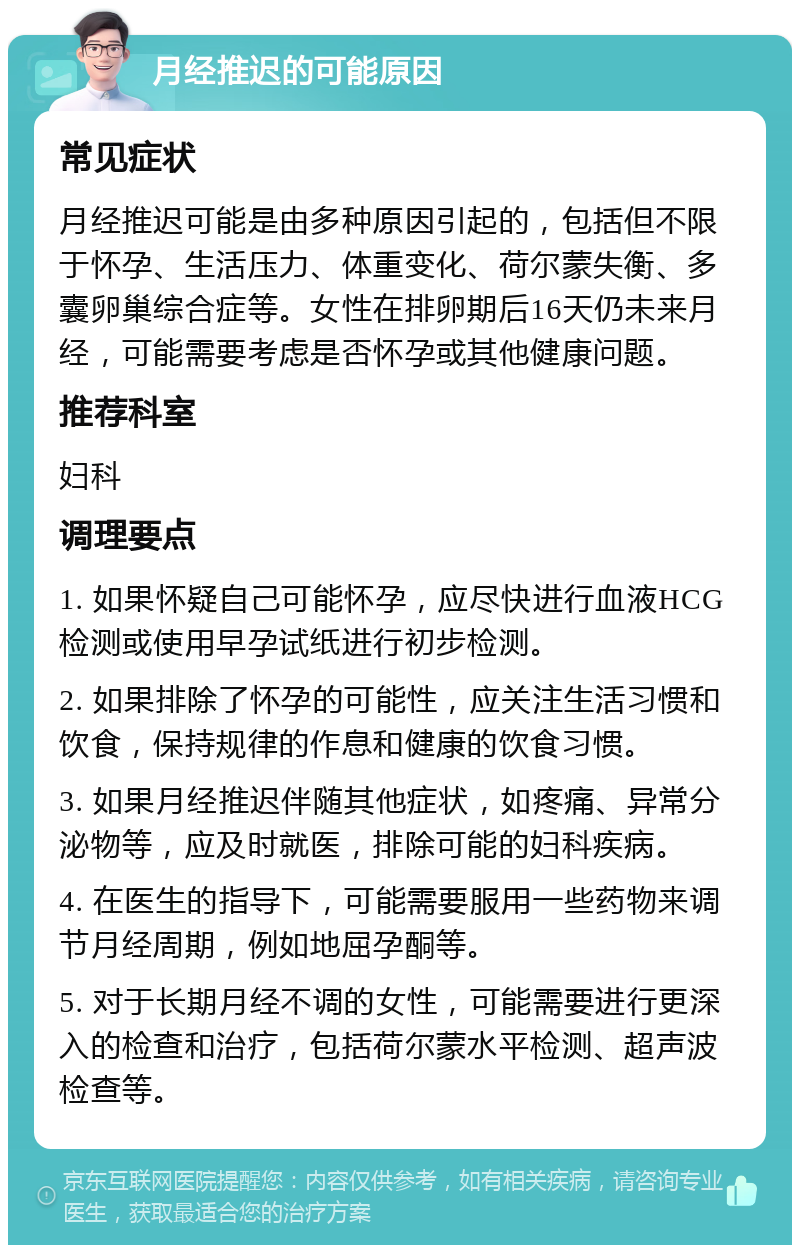 月经推迟的可能原因 常见症状 月经推迟可能是由多种原因引起的，包括但不限于怀孕、生活压力、体重变化、荷尔蒙失衡、多囊卵巢综合症等。女性在排卵期后16天仍未来月经，可能需要考虑是否怀孕或其他健康问题。 推荐科室 妇科 调理要点 1. 如果怀疑自己可能怀孕，应尽快进行血液HCG检测或使用早孕试纸进行初步检测。 2. 如果排除了怀孕的可能性，应关注生活习惯和饮食，保持规律的作息和健康的饮食习惯。 3. 如果月经推迟伴随其他症状，如疼痛、异常分泌物等，应及时就医，排除可能的妇科疾病。 4. 在医生的指导下，可能需要服用一些药物来调节月经周期，例如地屈孕酮等。 5. 对于长期月经不调的女性，可能需要进行更深入的检查和治疗，包括荷尔蒙水平检测、超声波检查等。