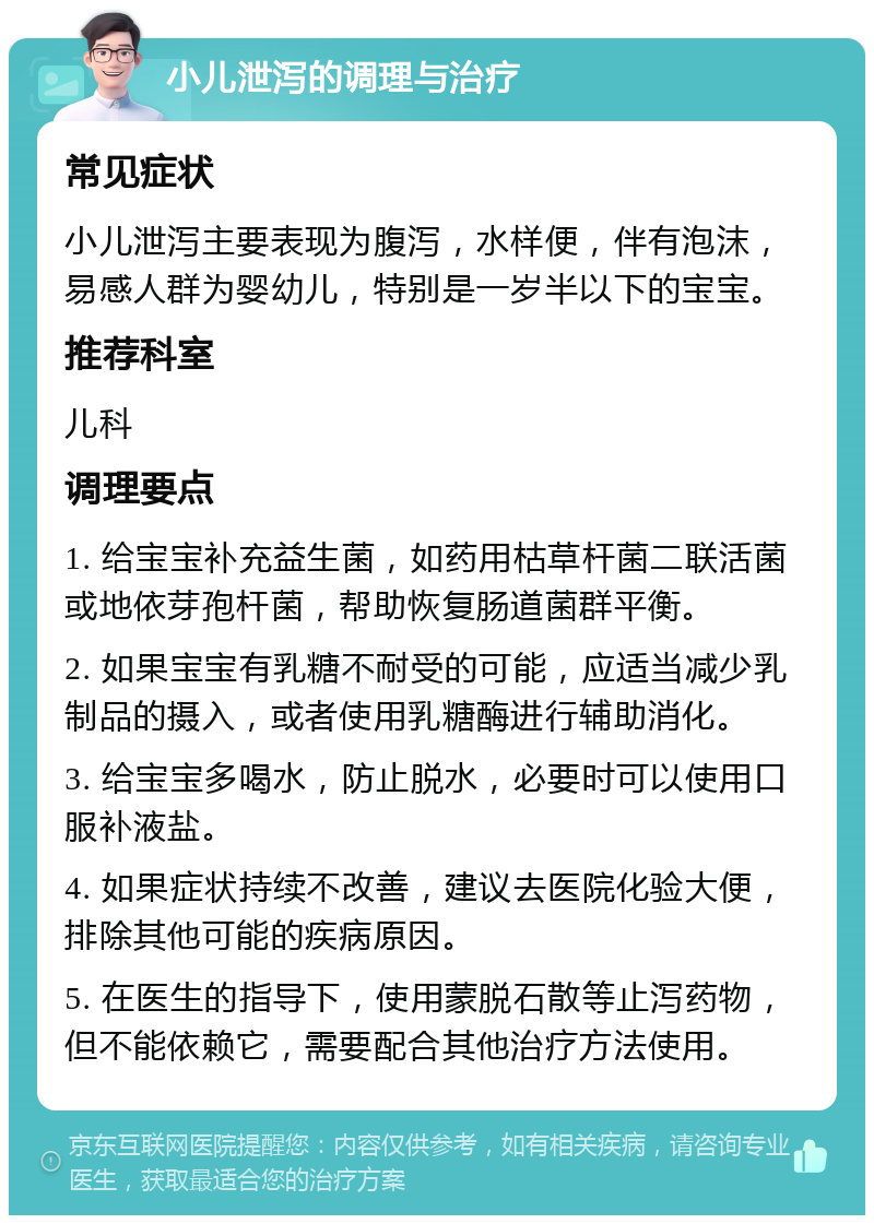 小儿泄泻的调理与治疗 常见症状 小儿泄泻主要表现为腹泻，水样便，伴有泡沫，易感人群为婴幼儿，特别是一岁半以下的宝宝。 推荐科室 儿科 调理要点 1. 给宝宝补充益生菌，如药用枯草杆菌二联活菌或地依芽孢杆菌，帮助恢复肠道菌群平衡。 2. 如果宝宝有乳糖不耐受的可能，应适当减少乳制品的摄入，或者使用乳糖酶进行辅助消化。 3. 给宝宝多喝水，防止脱水，必要时可以使用口服补液盐。 4. 如果症状持续不改善，建议去医院化验大便，排除其他可能的疾病原因。 5. 在医生的指导下，使用蒙脱石散等止泻药物，但不能依赖它，需要配合其他治疗方法使用。