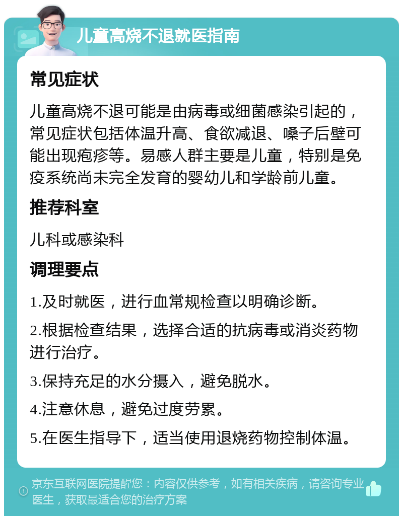 儿童高烧不退就医指南 常见症状 儿童高烧不退可能是由病毒或细菌感染引起的，常见症状包括体温升高、食欲减退、嗓子后壁可能出现疱疹等。易感人群主要是儿童，特别是免疫系统尚未完全发育的婴幼儿和学龄前儿童。 推荐科室 儿科或感染科 调理要点 1.及时就医，进行血常规检查以明确诊断。 2.根据检查结果，选择合适的抗病毒或消炎药物进行治疗。 3.保持充足的水分摄入，避免脱水。 4.注意休息，避免过度劳累。 5.在医生指导下，适当使用退烧药物控制体温。