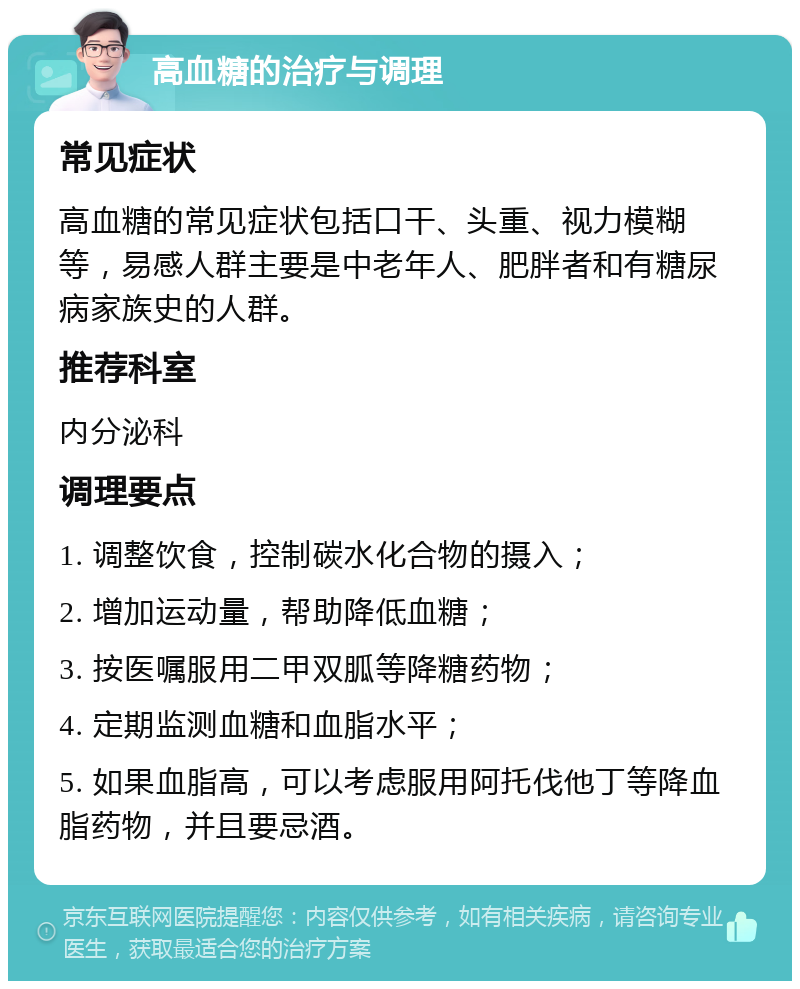 高血糖的治疗与调理 常见症状 高血糖的常见症状包括口干、头重、视力模糊等，易感人群主要是中老年人、肥胖者和有糖尿病家族史的人群。 推荐科室 内分泌科 调理要点 1. 调整饮食，控制碳水化合物的摄入； 2. 增加运动量，帮助降低血糖； 3. 按医嘱服用二甲双胍等降糖药物； 4. 定期监测血糖和血脂水平； 5. 如果血脂高，可以考虑服用阿托伐他丁等降血脂药物，并且要忌酒。