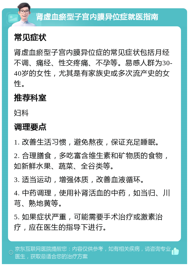 肾虚血瘀型子宫内膜异位症就医指南 常见症状 肾虚血瘀型子宫内膜异位症的常见症状包括月经不调、痛经、性交疼痛、不孕等。易感人群为30-40岁的女性，尤其是有家族史或多次流产史的女性。 推荐科室 妇科 调理要点 1. 改善生活习惯，避免熬夜，保证充足睡眠。 2. 合理膳食，多吃富含维生素和矿物质的食物，如新鲜水果、蔬菜、全谷类等。 3. 适当运动，增强体质，改善血液循环。 4. 中药调理，使用补肾活血的中药，如当归、川芎、熟地黄等。 5. 如果症状严重，可能需要手术治疗或激素治疗，应在医生的指导下进行。